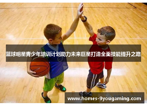 篮球明星青少年培训计划助力未来巨星打造全面技能提升之路