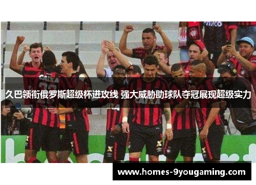 久巴领衔俄罗斯超级杯进攻线 强大威胁助球队夺冠展现超级实力