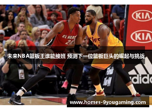 未来NBA篮板王谁能接班 预测下一位篮板巨头的崛起与挑战