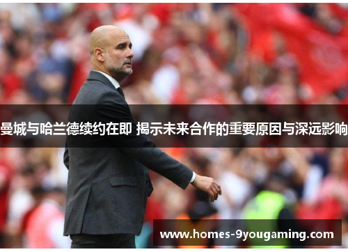 曼城与哈兰德续约在即 揭示未来合作的重要原因与深远影响