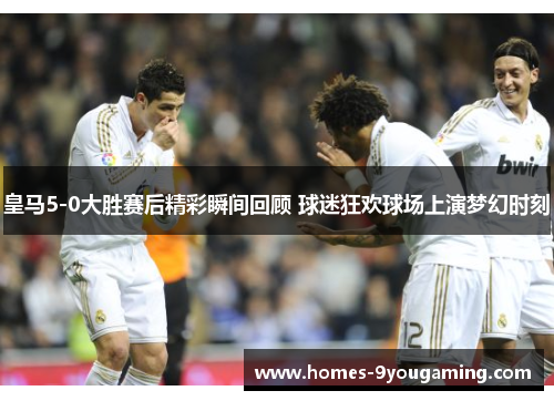 皇马5-0大胜赛后精彩瞬间回顾 球迷狂欢球场上演梦幻时刻