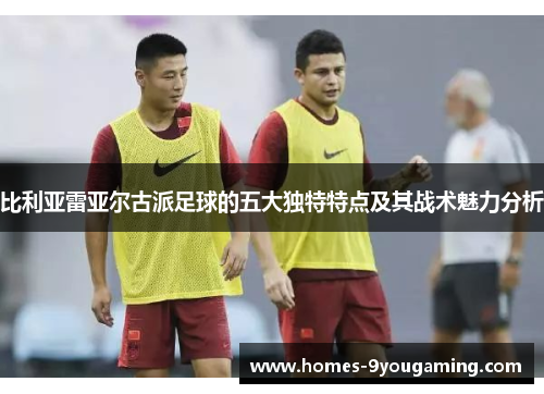 比利亚雷亚尔古派足球的五大独特特点及其战术魅力分析