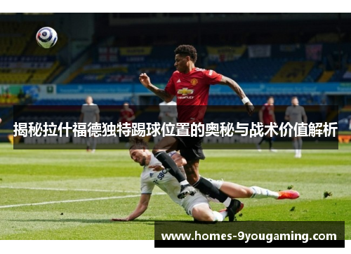 揭秘拉什福德独特踢球位置的奥秘与战术价值解析