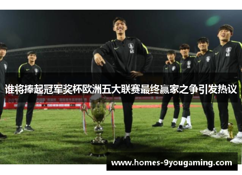 谁将捧起冠军奖杯欧洲五大联赛最终赢家之争引发热议 谁将捧起冠军奖杯欧洲五大联赛最终赢家之争引发热议