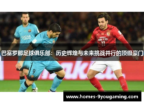 巴塞罗那足球俱乐部：历史辉煌与未来挑战并行的顶级豪门
