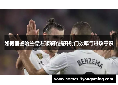 如何借鉴哈兰德进球策略提升射门效率与进攻意识