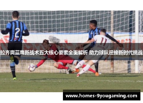拉齐奥蓝鹰新战术五大核心要素全面解析 助力球队迎接新时代挑战
