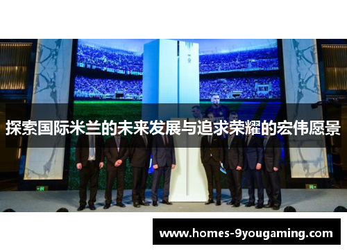 探索国际米兰的未来发展与追求荣耀的宏伟愿景