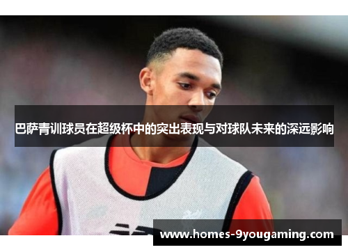 巴萨青训球员在超级杯中的突出表现与对球队未来的深远影响