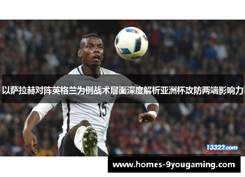 以萨拉赫对阵英格兰为例战术层面深度解析亚洲杯攻防两端影响力