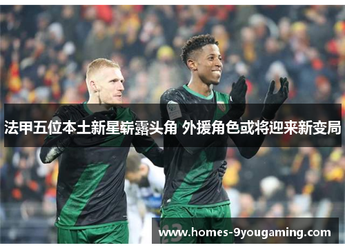 法甲五位本土新星崭露头角 外援角色或将迎来新变局