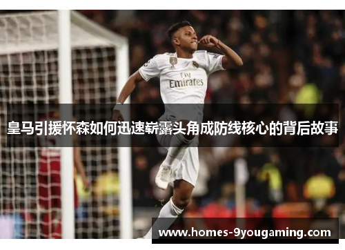 皇马引援怀森如何迅速崭露头角成防线核心的背后故事