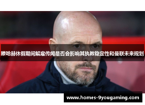 滕哈赫休假期间解雇传闻是否会影响其执教稳定性和曼联未来规划